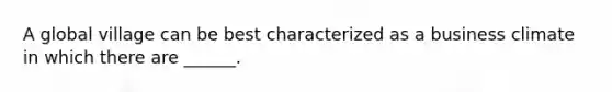 A global village can be best characterized as a business climate in which there are ______.