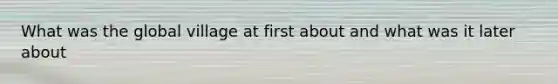 What was the global village at first about and what was it later about