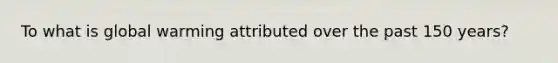 To what is global warming attributed over the past 150 years?