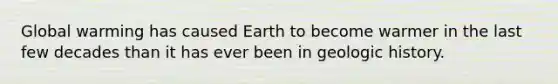 Global warming has caused Earth to become warmer in the last few decades than it has ever been in geologic history.