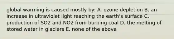 global warming is caused mostly by: A. ozone depletion B. an increase in ultraviolet light reaching the earth's surface C. production of SO2 and NO2 from burning coal D. the melting of stored water in glaciers E. none of the above