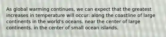 As global warming continues, we can expect that the greatest increases in temperature will occur: along the coastline of large continents in the world's oceans. near the center of large continents. in the center of small ocean islands.