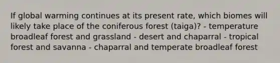 If global warming continues at its present rate, which biomes will likely take place of the coniferous forest (taiga)? - temperature broadleaf forest and grassland - desert and chaparral - tropical forest and savanna - chaparral and temperate broadleaf forest