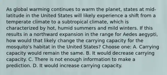 As global warming continues to warm the planet, states at mid-latitude in the United States will likely experience a shift from a temperate climate to a subtropical climate, which is characterized by hot, humid summers and mild winters. If this results in a northward expansion in the range for Aedes aegypti, how would that likely change the carrying capacity for the mosquito's habitat in the United States? Choose one: A. Carrying capacity would remain the same. B. It would decrease carrying capacity. C. There is not enough information to make a prediction. D. It would increase carrying capacity.