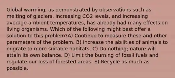 Global warming, as demonstrated by observations such as melting of glaciers, increasing CO2 levels, and increasing average ambient temperatures, has already had many effects on living organisms. Which of the following might best offer a solution to this problem?A) Continue to measure these and other parameters of the problem. B) Increase the abilities of animals to migrate to more suitable habitats. C) Do nothing; nature will attain its own balance. D) Limit the burning of fossil fuels and regulate our loss of forested areas. E) Recycle as much as possible.