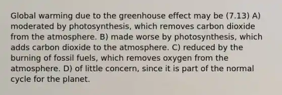 Global warming due to the greenhouse effect may be (7.13) A) moderated by photosynthesis, which removes carbon dioxide from the atmosphere. B) made worse by photosynthesis, which adds carbon dioxide to the atmosphere. C) reduced by the burning of fossil fuels, which removes oxygen from the atmosphere. D) of little concern, since it is part of the normal cycle for the planet.