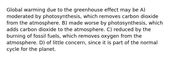 Global warming due to the greenhouse effect may be A) moderated by photosynthesis, which removes carbon dioxide from the atmosphere. B) made worse by photosynthesis, which adds carbon dioxide to the atmosphere. C) reduced by the burning of fossil fuels, which removes oxygen from the atmosphere. D) of little concern, since it is part of the normal cycle for the planet.