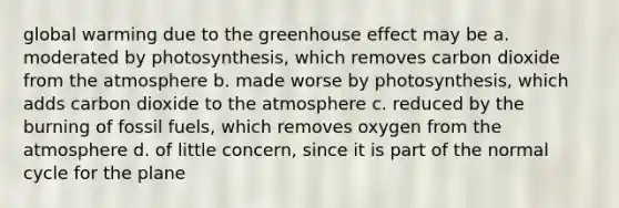 global warming due to the greenhouse effect may be a. moderated by photosynthesis, which removes carbon dioxide from the atmosphere b. made worse by photosynthesis, which adds carbon dioxide to the atmosphere c. reduced by the burning of fossil fuels, which removes oxygen from the atmosphere d. of little concern, since it is part of the normal cycle for the plane