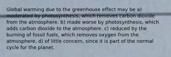 Global warming due to the <a href='https://www.questionai.com/knowledge/kSLZFxwGpF-greenhouse-effect' class='anchor-knowledge'>greenhouse effect</a> may be a) moderated by photosynthesis, which removes carbon dioxide from the atmosphere. b) made worse by photosynthesis, which adds carbon dioxide to the atmosphere. c) reduced by the burning of fossil fuels, which removes oxygen from the atmosphere. d) of little concern, since it is part of the normal cycle for the planet.