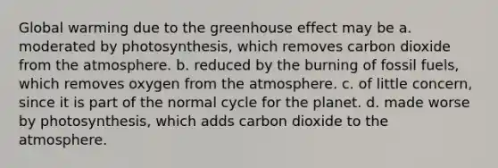 Global warming due to the greenhouse effect may be a. moderated by photosynthesis, which removes carbon dioxide from the atmosphere. b. reduced by the burning of fossil fuels, which removes oxygen from the atmosphere. c. of little concern, since it is part of the normal cycle for the planet. d. made worse by photosynthesis, which adds carbon dioxide to the atmosphere.