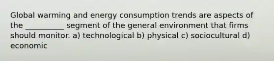 Global warming and energy consumption trends are aspects of the __________ segment of the general environment that firms should monitor. a) technological b) physical c) sociocultural d) economic