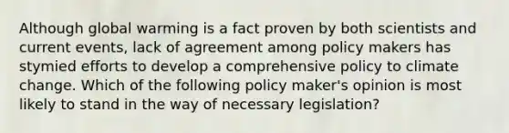 Although global warming is a fact proven by both scientists and current events, lack of agreement among policy makers has stymied efforts to develop a comprehensive policy to climate change. Which of the following policy maker's opinion is most likely to stand in the way of necessary legislation?