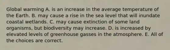 Global warming A. is an increase in the average temperature of the Earth. B. may cause a rise in the sea level that will inundate coastal wetlands. C. may cause extinction of some land organisms, but biodiversity may increase. D. is increased by elevated levels of greenhouse gasses in the atmosphere. E. All of the choices are correct.