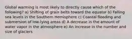 Global warming is most likely to directly cause which of the following? a) Shifting of grain belts toward the equator b) Falling sea levels in the Southern Hemisphere c) Coastal flooding and submersion of low-lying areas d) A decrease in the amount of water vapor in the atmosphere e) An increase in the number and size of glaciers