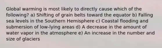 Global warming is most likely to directly cause which of the following? a) Shifting of grain belts toward the equator b) Falling sea levels in the Southern Hemisphere c) Coastal flooding and submersion of low-lying areas d) A decrease in the amount of water vapor in the atmosphere e) An increase in the number and size of glaciers