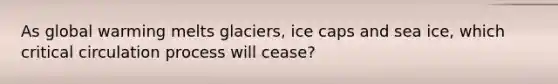 As global warming melts glaciers, ice caps and sea ice, which critical circulation process will cease?