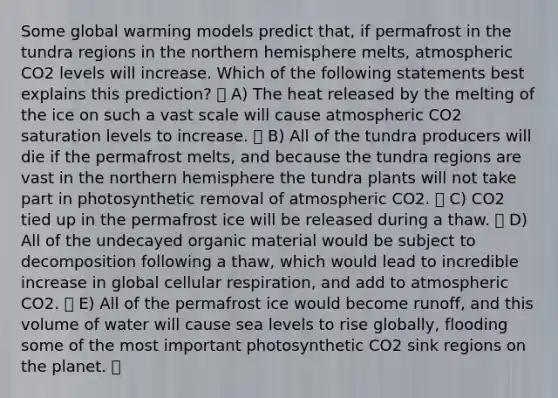 Some global warming models predict that, if permafrost in the tundra regions in the northern hemisphere melts, atmospheric CO2 levels will increase. Which of the following statements best explains this prediction? A) The heat released by the melting of the ice on such a vast scale will cause atmospheric CO2 saturation levels to increase. B) All of the tundra producers will die if the permafrost melts, and because the tundra regions are vast in the northern hemisphere the tundra plants will not take part in photosynthetic removal of atmospheric CO2. C) CO2 tied up in the permafrost ice will be released during a thaw. D) All of the undecayed organic material would be subject to decomposition following a thaw, which would lead to incredible increase in global cellular respiration, and add to atmospheric CO2. E) All of the permafrost ice would become runoff, and this volume of water will cause sea levels to rise globally, flooding some of the most important photosynthetic CO2 sink regions on the planet.