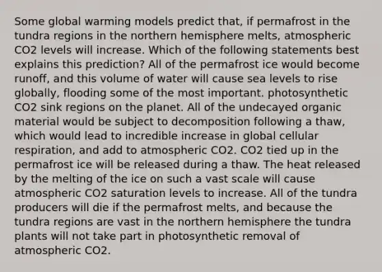 Some global warming models predict that, if permafrost in the tundra regions in the northern hemisphere melts, atmospheric CO2 levels will increase. Which of the following statements best explains this prediction? All of the permafrost ice would become runoff, and this volume of water will cause sea levels to rise globally, flooding some of the most important. photosynthetic CO2 sink regions on the planet. All of the undecayed organic material would be subject to decomposition following a thaw, which would lead to incredible increase in global cellular respiration, and add to atmospheric CO2. CO2 tied up in the permafrost ice will be released during a thaw. The heat released by the melting of the ice on such a vast scale will cause atmospheric CO2 saturation levels to increase. All of the tundra producers will die if the permafrost melts, and because the tundra regions are vast in the northern hemisphere the tundra plants will not take part in photosynthetic removal of atmospheric CO2.