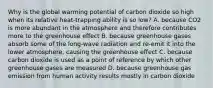 Why is the global warming potential of carbon dioxide so high when its relative heat-trapping ability is so low? A. because CO2 is more abundant in the atmosphere and therefore contributes more to the greenhouse effect B. because greenhouse gases absorb some of the long-wave radiation and re-emit it into the lower atmosphere, causing the greenhouse effect C. because carbon dioxide is used as a point of reference by which other greenhouse gases are measured D. because greenhouse gas emission from human activity results mostly in carbon dioxide