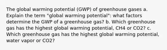 The global warming potential (GWP) of greenhouse gases a. Explain the term "global warming potential": what factors determine the GWP of a greenhouse gas? b. Which greenhouse gas has the highest global warming potential, CH4 or CO2? c. Which greenhouse gas has the highest global warming potential, water vapor or CO2?