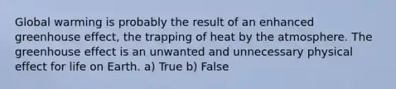 Global warming is probably the result of an enhanced greenhouse effect, the trapping of heat by the atmosphere. The greenhouse effect is an unwanted and unnecessary physical effect for life on Earth. a) True b) False