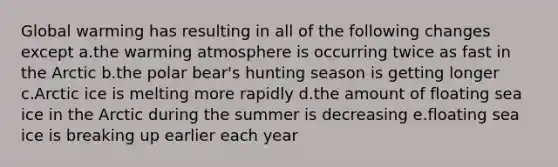 Global warming has resulting in all of the following changes except a.the warming atmosphere is occurring twice as fast in the Arctic b.the polar bear's hunting season is getting longer c.Arctic ice is melting more rapidly d.the amount of floating sea ice in the Arctic during the summer is decreasing e.floating sea ice is breaking up earlier each year