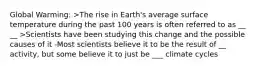 Global Warming: >The rise in Earth's average surface temperature during the past 100 years is often referred to as __ __ >Scientists have been studying this change and the possible causes of it -Most scientists believe it to be the result of __ activity, but some believe it to just be ___ climate cycles