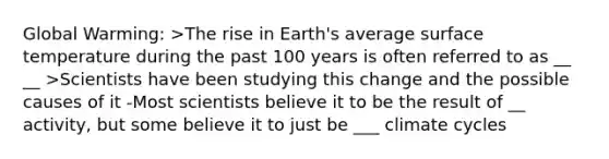 Global Warming: >The rise in Earth's average surface temperature during the past 100 years is often referred to as __ __ >Scientists have been studying this change and the possible causes of it -Most scientists believe it to be the result of __ activity, but some believe it to just be ___ climate cycles