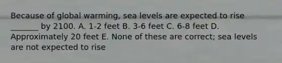 Because of global warming, sea levels are expected to rise _______ by 2100. A. 1-2 feet B. 3-6 feet C. 6-8 feet D. Approximately 20 feet E. None of these are correct; sea levels are not expected to rise