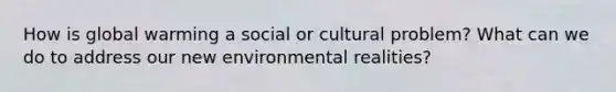 How is global warming a social or cultural problem? What can we do to address our new environmental realities?