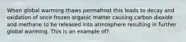 When global warming thaws permafrost this leads to decay and oxidation of once frozen organic matter causing carbon dioxide and methane to be released into atmosphere resulting in further global warming. This is an example of?