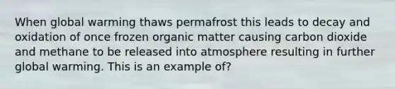 When global warming thaws permafrost this leads to decay and oxidation of once frozen organic matter causing carbon dioxide and methane to be released into atmosphere resulting in further global warming. This is an example of?