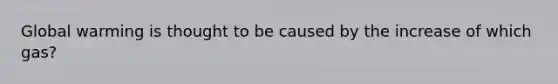 Global warming is thought to be caused by the increase of which gas?