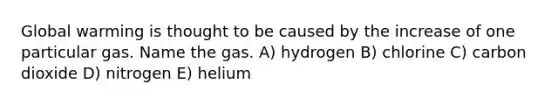 Global warming is thought to be caused by the increase of one particular gas. Name the gas. A) hydrogen B) chlorine C) carbon dioxide D) nitrogen E) helium