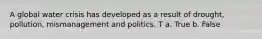 A global water crisis has developed as a result of drought, pollution, mismanagement and politics. T a. True b. False