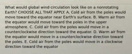 What would global wind circulation look like on a nonrotating Earth? CHOOSE ALL THAT APPLY. A. Cold air from the poles would move toward the equator near Earth's surface. B. Warm air from the equator would move toward the poles in the upper atmosphere. C. Cold air from the poles would move in a counterclockwise direction toward the equator. D. Warm air from the equator would move in a counterclockwise direction toward the poles. E. Cold air from the poles would move in a clockwise direction toward the equator