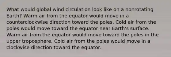 What would global wind circulation look like on a nonrotating Earth? Warm air from the equator would move in a counterclockwise direction toward the poles. Cold air from the poles would move toward the equator near Earth's surface. Warm air from the equator would move toward the poles in the upper troposphere. Cold air from the poles would move in a clockwise direction toward the equator.