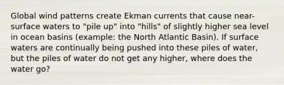 Global wind patterns create Ekman currents that cause near-surface waters to "pile up" into "hills" of slightly higher sea level in ocean basins (example: the North Atlantic Basin). If surface waters are continually being pushed into these piles of water, but the piles of water do not get any higher, where does the water go?