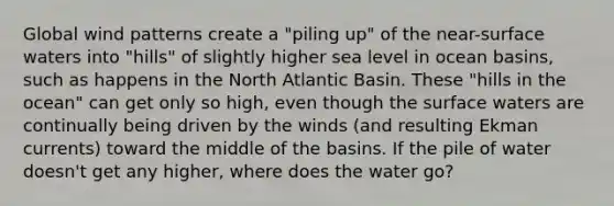 Global wind patterns create a "piling up" of the near-surface waters into "hills" of slightly higher sea level in ocean basins, such as happens in the North Atlantic Basin. These "hills in the ocean" can get only so high, even though the surface waters are continually being driven by the winds (and resulting Ekman currents) toward the middle of the basins. If the pile of water doesn't get any higher, where does the water go?