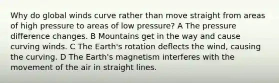 Why do global winds curve rather than move straight from areas of high pressure to areas of low pressure? A The pressure difference changes. B Mountains get in the way and cause curving winds. C The Earth's rotation deflects the wind, causing the curving. D The Earth's magnetism interferes with the movement of the air in straight lines.