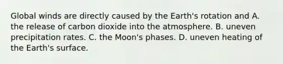 Global winds are directly caused by the Earth's rotation and A. the release of carbon dioxide into the atmosphere. B. uneven precipitation rates. C. the Moon's phases. D. uneven heating of the Earth's surface.