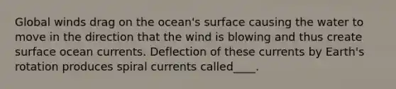 Global winds drag on the ocean's surface causing the water to move in the direction that the wind is blowing and thus create surface ocean currents. Deflection of these currents by Earth's rotation produces spiral currents called____.