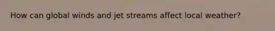 How can global winds and jet streams affect local weather?
