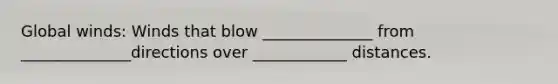 Global winds: Winds that blow ______________ from ______________directions over ____________ distances.