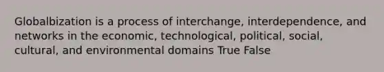 Globalbization is a process of interchange, interdependence, and networks in the economic, technological, political, social, cultural, and environmental domains True False