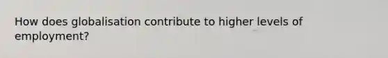 How does globalisation contribute to higher levels of employment?