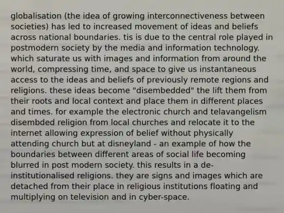 globalisation (the idea of growing interconnectiveness between societies) has led to increased movement of ideas and beliefs across national boundaries. tis is due to the central role played in postmodern society by the media and information technology. which saturate us with images and information from around the world, compressing time, and space to give us instantaneous access to the ideas and beliefs of previously remote regions and religions. these ideas become "disembedded" the lift them from their roots and local context and place them in different places and times. for example the electronic church and telavangelism disembded religion from local churches and relocate it to the internet allowing expression of belief without physically attending church but at disneyland - an example of how the boundaries between different areas of social life becoming blurred in post modern society. this results in a de-institutionalised religions. they are signs and images which are detached from their place in religious institutions floating and multiplying on television and in cyber-space.