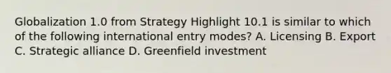 Globalization 1.0 from Strategy Highlight 10.1 is similar to which of the following international entry modes? A. Licensing B. Export C. Strategic alliance D. Greenfield investment