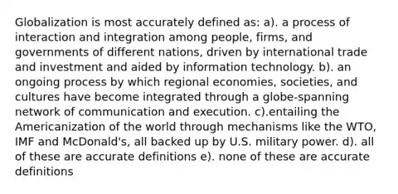 Globalization is most accurately defined as: a). a process of interaction and integration among people, firms, and governments of different nations, driven by international trade and investment and aided by information technology. b). an ongoing process by which regional economies, societies, and cultures have become integrated through a globe-spanning network of communication and execution. c).entailing the Americanization of the world through mechanisms like the WTO, IMF and McDonald's, all backed up by U.S. military power. d). all of these are accu<a href='https://www.questionai.com/knowledge/k9bKFtNieI-rate-definition' class='anchor-knowledge'>rate definition</a>s e). none of these are accurate definitions