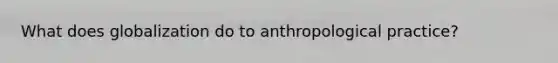 What does globalization do to anthropological practice?